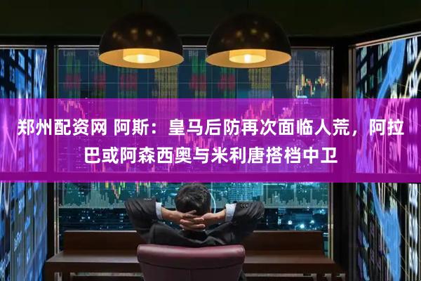 郑州配资网 阿斯：皇马后防再次面临人荒，阿拉巴或阿森西奥与米利唐搭档中卫