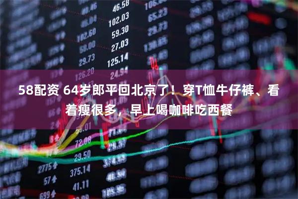 58配资 64岁郎平回北京了！穿T恤牛仔裤、看着瘦很多，早上喝咖啡吃西餐