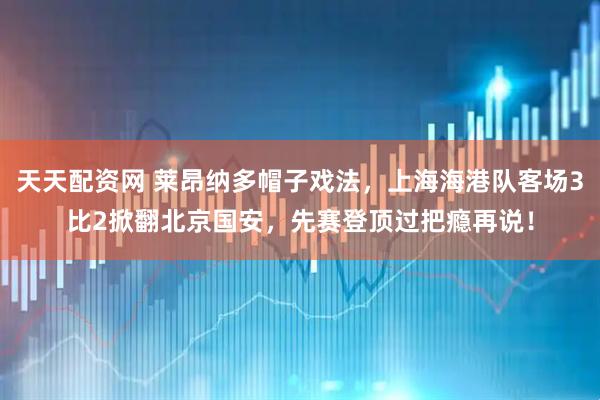 天天配资网 莱昂纳多帽子戏法，上海海港队客场3比2掀翻北京国安，先赛登顶过把瘾再说！