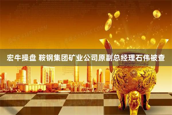 宏牛操盘 鞍钢集团矿业公司原副总经理石伟被查