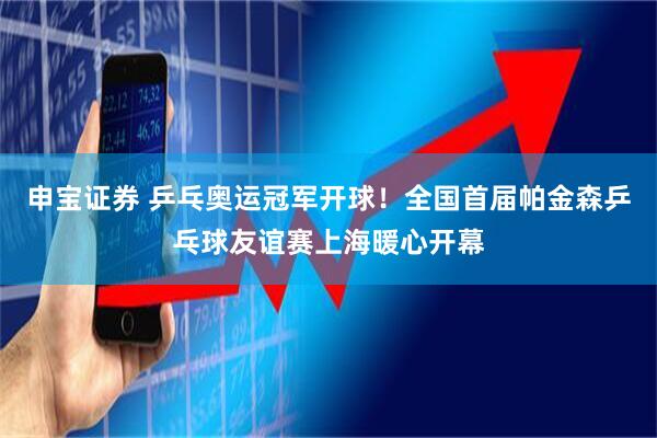 申宝证券 乒乓奥运冠军开球！全国首届帕金森乒乓球友谊赛上海暖心开幕