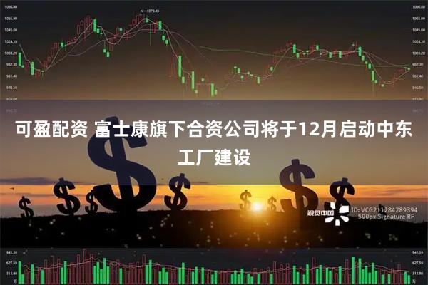 可盈配资 富士康旗下合资公司将于12月启动中东工厂建设