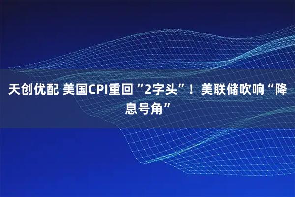 天创优配 美国CPI重回“2字头”！美联储吹响“降息号角”