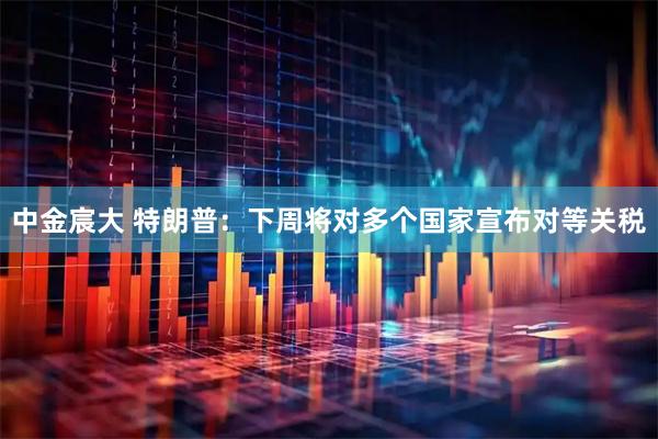 中金宸大 特朗普：下周将对多个国家宣布对等关税