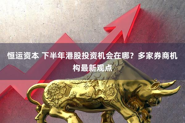 恒运资本 下半年港股投资机会在哪？多家券商机构最新观点