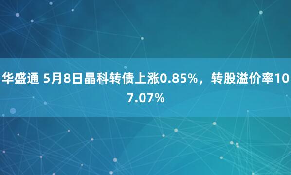 华盛通 5月8日晶科转债上涨0.85%，转股溢价率107.07%