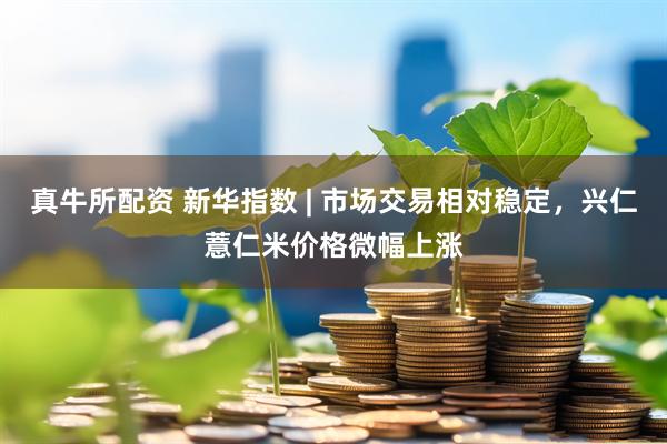 真牛所配资 新华指数 | 市场交易相对稳定，兴仁薏仁米价格微幅上涨