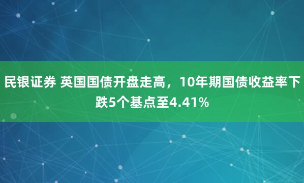 民银证券 英国国债开盘走高，10年期国债收益率下跌5个基点至4.41%