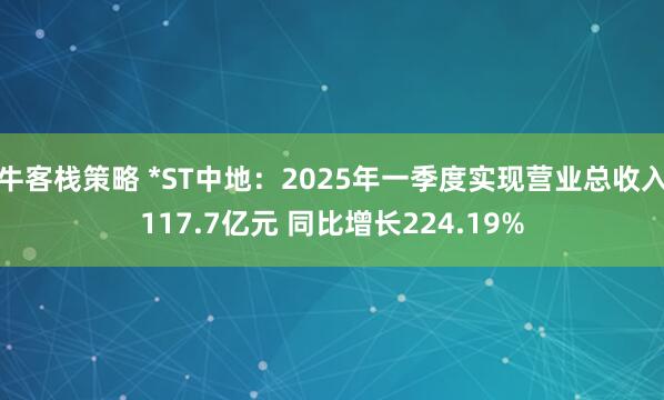 牛客栈策略 *ST中地：2025年一季度实现营业总收入117.7亿元 同比增长224.19%