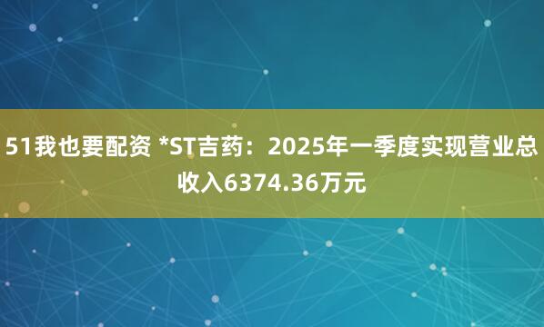 51我也要配资 *ST吉药：2025年一季度实现营业总收入6374.36万元