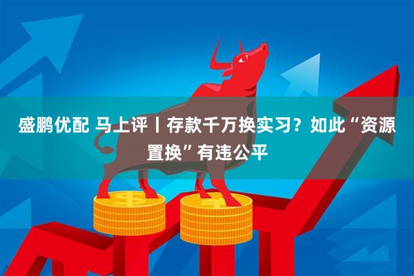 盛鹏优配 马上评丨存款千万换实习？如此“资源置换”有违公平