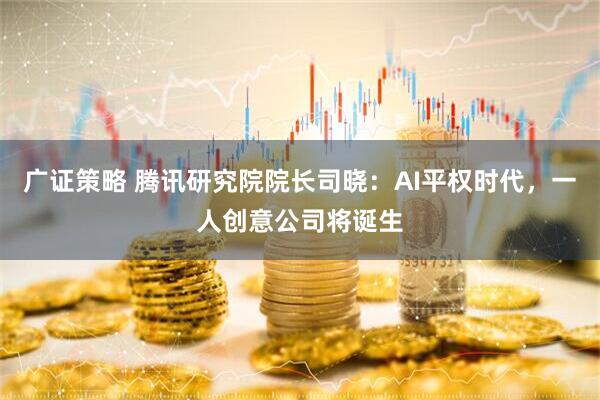 广证策略 腾讯研究院院长司晓：AI平权时代，一人创意公司将诞生