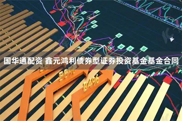 国华通配资 鑫元鸿利债券型证券投资基金基金合同