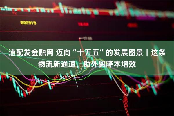 速配发金融网 迈向“十五五”的发展图景｜这条物流新通道，助外贸降本增效
