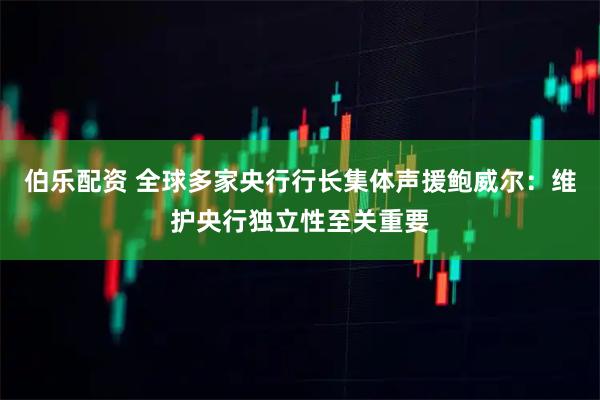 伯乐配资 全球多家央行行长集体声援鲍威尔：维护央行独立性至关重要