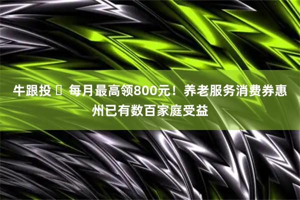 牛跟投 ​每月最高领800元！养老服务消费券惠州已有数百家庭受益