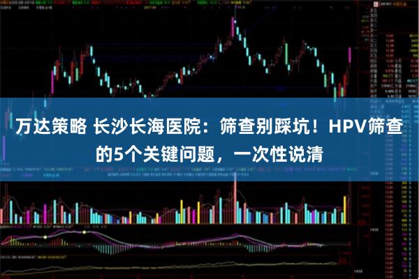 万达策略 长沙长海医院：筛查别踩坑！HPV筛查的5个关键问题，一次性说清