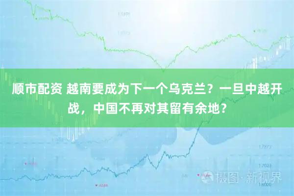 顺市配资 越南要成为下一个乌克兰？一旦中越开战，中国不再对其留有余地？