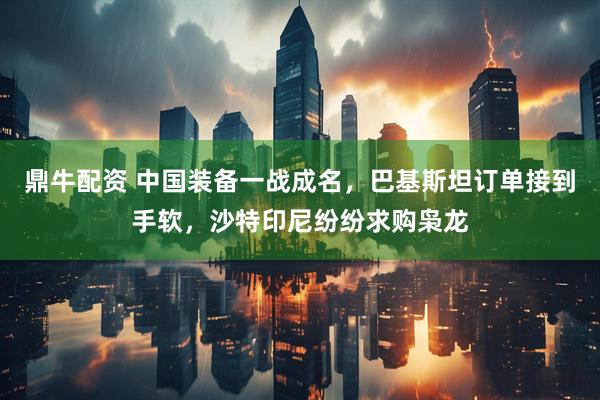 鼎牛配资 中国装备一战成名，巴基斯坦订单接到手软，沙特印尼纷纷求购枭龙