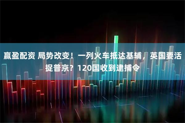 赢盈配资 局势改变！一列火车抵达基辅，英国要活捉普京？120国收到逮捕令