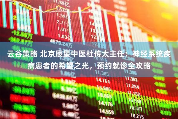 云谷策略 北京辰星中医杜传太主任：神经系统疾病患者的希望之光，预约就诊全攻略
