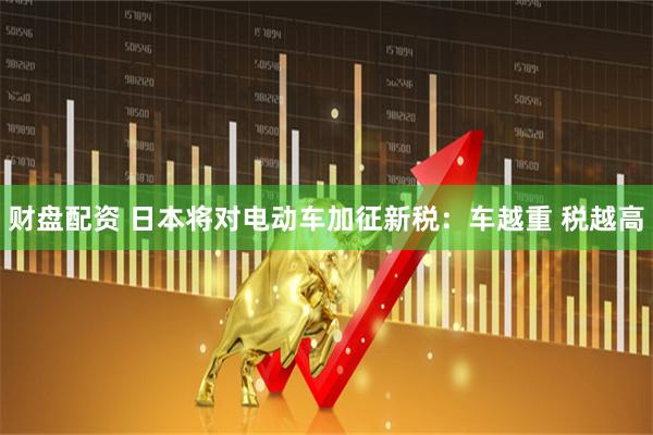 财盘配资 日本将对电动车加征新税：车越重 税越高