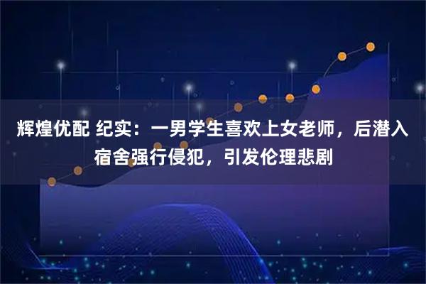辉煌优配 纪实：一男学生喜欢上女老师，后潜入宿舍强行侵犯，引发伦理悲剧