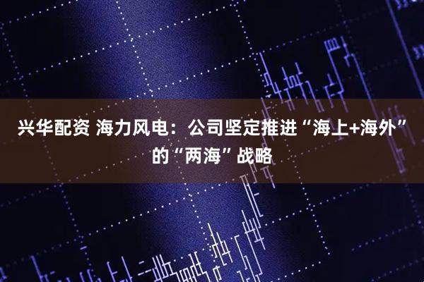 兴华配资 海力风电：公司坚定推进“海上+海外”的“两海”战略