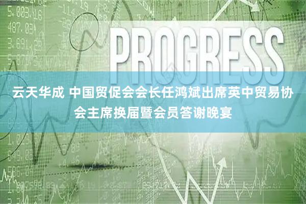 云天华成 中国贸促会会长任鸿斌出席英中贸易协会主席换届暨会员答谢晚宴
