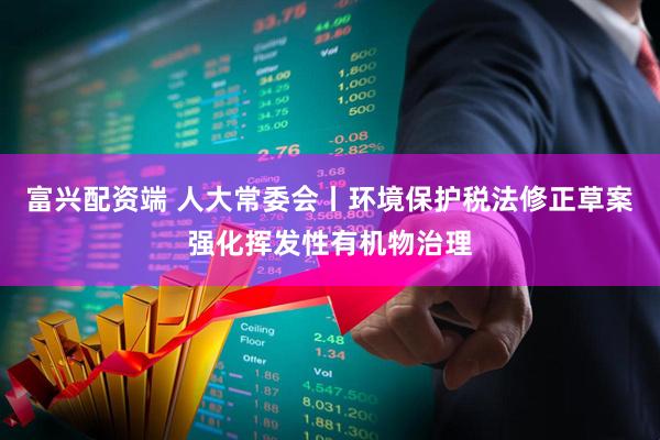 富兴配资端 人大常委会丨环境保护税法修正草案强化挥发性有机物治理