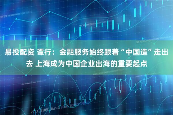易投配资 谭行：金融服务始终跟着“中国造”走出去 上海成为中国企业出海的重要起点